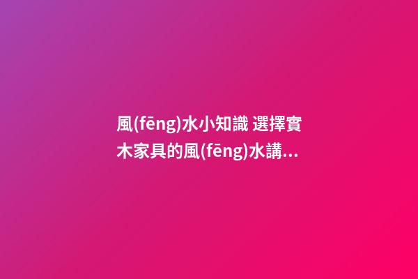 風(fēng)水小知識 選擇實木家具的風(fēng)水講究